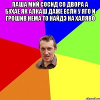 Паша мий сосид со двора а бухае як алкаш даже если у яго и грошив нема то найдэ на халяво 