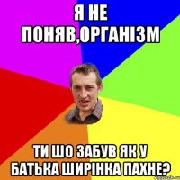 я не поняв,організм ти шо забув як у батька ширінка пахне?