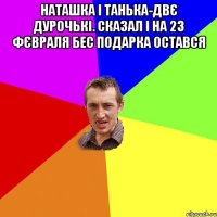 Наташка і Танька-двє дурочькі. Сказал і на 23 фєвраля бес подарка остався 