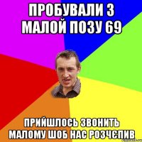 пробували з малой позу 69 прийшлось звонить малому шоб нас розчєпив