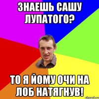 Знаешь Сашу лупатого? то я йому очи на лоб натягнув!