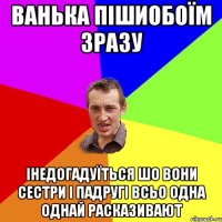 ванька пішиобоїм зразу інедогадуїться шо вони сестри і падругі всьо одна однай расказивают