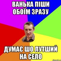 ванька піши обоїм зразу думає шо лутший на село