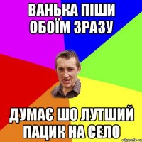 ванька піши обоїм зразу думає шо лутший пацик на село