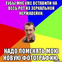 Зубы мне уже вставили на весь рот из зеркальной нержавейки. Надо поменять мою новую фотографию.