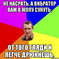 Не насрать, а вибратор вам в жопу сунуть. От того гляди и легче дрюкнешь.