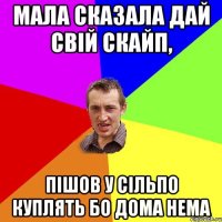 Мала сказала дай свій скайп, пішов у сільпо куплять бо дома нема