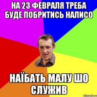 на 23 февраля треба буде побритись налисо наїбать малу шо служив