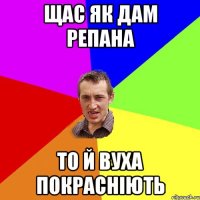 щас як дам репана то й вуха покрасніють