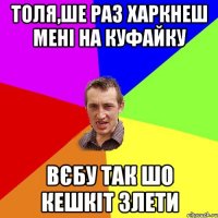 толя,ше раз харкнеш мені на куфайку вєбу так шо кешкіт злети