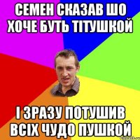 Семен сказав шо хоче буть тiтушкой i зразу потушив всiх чудо пушкой