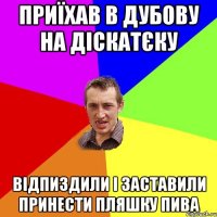 Приїхав в Дубову на діскатєку відпиздили і заставили принести пляшку пива