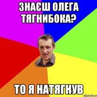 знаєш Олега Тягнибока? то Я натягнув