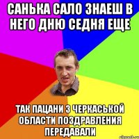 Санька Сало знаеш в него дню седня еще так пацани з черкаськой области поздравления передавали