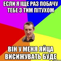 Если я iще раз побачу тебе з тим пiтухом Вiн у меня яйца висижувать буде