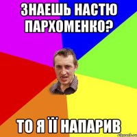 Знаешь Настю Пархоменко? то я її напарив