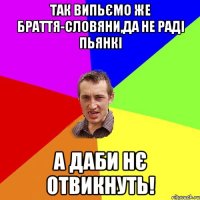 Так випьємо же браття-словяни,да не раді пьянкі А даби нє отвикнуть!