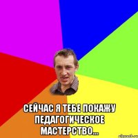  сейчас я тебе покажу педагогическое мастерство...