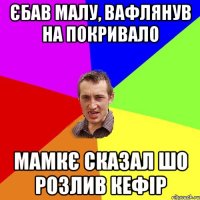 єбав малу, вафлянув на покривало мамкє сказал шо розлив кефір