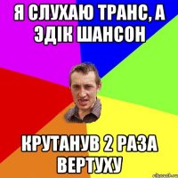 я слухаю транс, а эдік шансон крутанув 2 раза вертуху