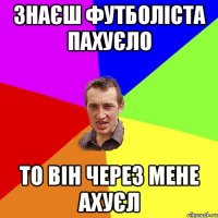 знаєш футболіста Пахуєло то він через мене ахуєл