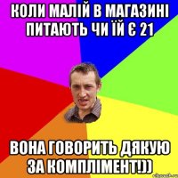 Коли малій в магазині питають чи їй є 21 вона говорить дякую за комплімент!))