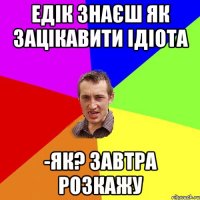 Едік знаєш як зацікавити ідіота -Як? Завтра розкажу