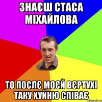 знаєш стаса міхайлова то послє моєй вєртухі таку хуйню співає