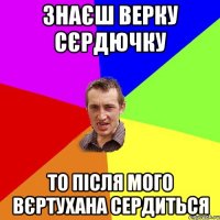 знаєш верку сєрдючку то після мого вєртухана сердиться