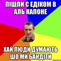 Пішли с Едіком в Аль Капоне хай люди думають шо ми бандіти