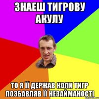 знаеш тигрову акулу то я її держав коли тигр позбавляв її незайманості