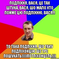 ПОДПІХНЯ, ВАСЯ, ЦЕ ТАК ШТУКА, ВАСЯ, ШО МАЛО ХТО ПОЙМЕ ЦЮ ПОДПІХНЮ, ВАСЯ!! ТО ТАКА ПОДПІХНЯ, ШО ТАКУ ПОДПІХОНЦІЮ ШЕ ТРЕ ПОШУКАТЬ))))ПОТПІХОНЦЕЛЬ)))