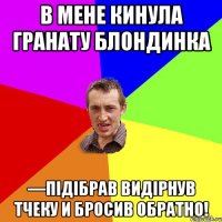 В мене кинула гранату блондинка —Підібрав Видірнув тчеку и бросив обратно!