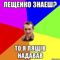 ЛЕЩЕНКО ЗНАЕШ? ТО Я ЛЯЩІВ НАДАВАВ