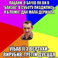 ПАЦАНИ, Я БАЧІВ ЯК ВИ В "БАНЗАЇ" В СУБОТУ ПИЗДИЛИСЬ, Я Б ПОМІГ, ДАК МАЛА ДЕРЖАЛА УЇБАВ ЇЇ З ВЄРТУХИ- ВИРУБИВ, ТРЕТІЙ ДУЄЦЦЯ