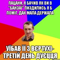 ПАЦАНИ, Я БАЧИВ ЯК ВИ В "БАНЗАЇ" ПИЗДИЛИСЬ Я Б ПОМІГ, ДАК МАЛА ДЕРЖАЛА УЇБАВ ЇЇ З ВЄРТУХІ- ТРЕТІЙ ДЕНЬ ДУЄЦЦЯ