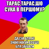 ТАРАС,ТАРАС,ШО СУКА В ПЕРШОМУ? ДА,СУА БЛЯ,НЕ ЗНАЮ,НАХУЙ,ВОБШЕ БЛЯ,ЗАЇБАЛИ