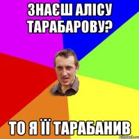 знаєш алісу тарабарову? то я її тарабанив