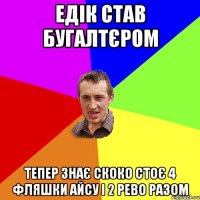 едік став бугалтєром тепер знає скоко стоє 4 фляшки айсу і 2 рево РАЗОМ