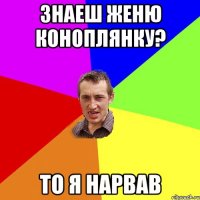 знаеш женю коноплянку? то я нарвав