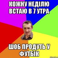 КОЖНУ НЕДІЛЮ ВСТАЮ В 7 УТРА ШОБ ПРОДУТЬ У ФУТБІК