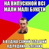 на випускной всі мали малі букети а в едіка самий більший од родних і блізких