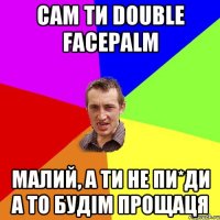 сам ти DOUBLE FACEPALM малий, а ти не пи*ди а то будім прощаця