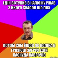 Едік вступив в калюжу ржав з нього скасов шо лох потом сам йшов по коліна в грязюці загруз Едік паскуда наврочів