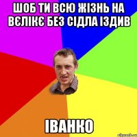 шоб ти всю жізнь на вєлікє без сідла іздив Іванко