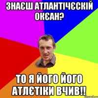 Знаєш Атлантічєскій окєан? То я його його атлєтіки вчив!!