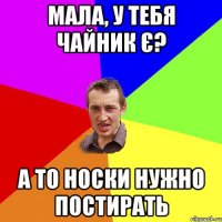 МАЛА, У ТЕБЯ ЧАЙНИК Є? А ТО НОСКИ НУЖНО ПОСТИРАТЬ