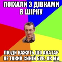 поіхали з дівками в Шірку люди кажуть шо аватар не такий синiй був, як ми