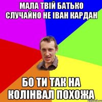 мала твій батько случайно не Іван Кардан бо ти так на колінвал похожа