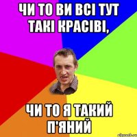 Чи то ви всі тут такі красіві, чи то я такий п'яний